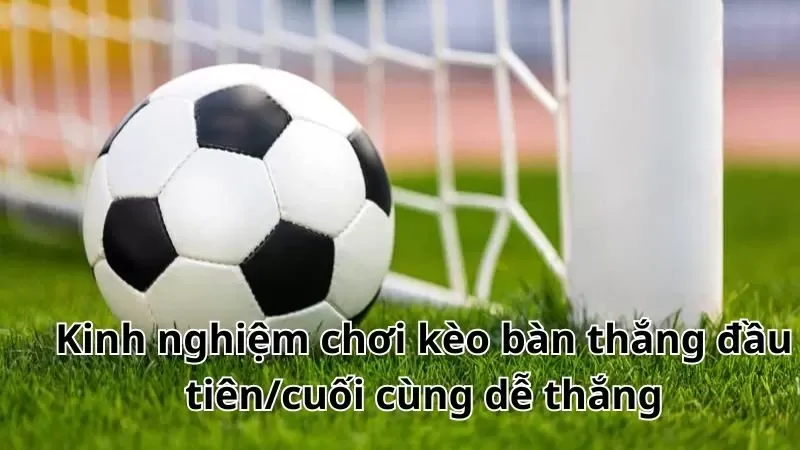 Kinh nghiệm chơi kèo bàn thắng đầu tiên/cuối cùng dễ thắng